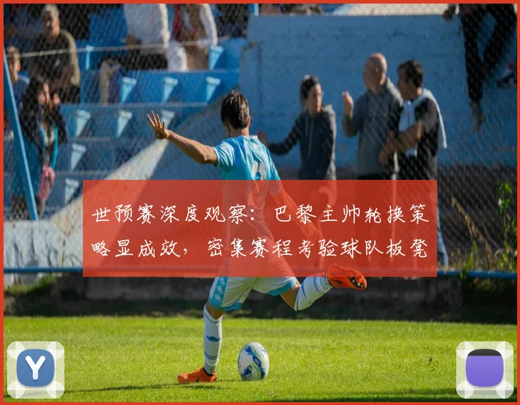 世预赛深度观察：巴黎主帅轮换策略显成效，密集赛程考验球队板凳厚度