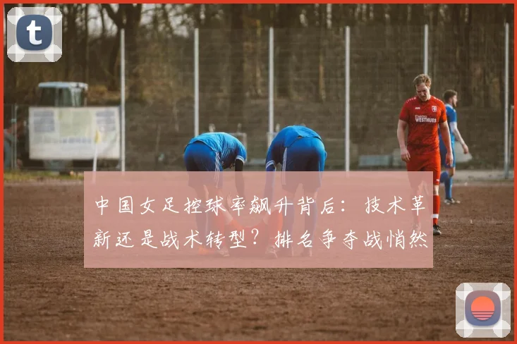 中国女足控球率飙升背后：技术革新还是战术转型？排名争夺战悄然升温