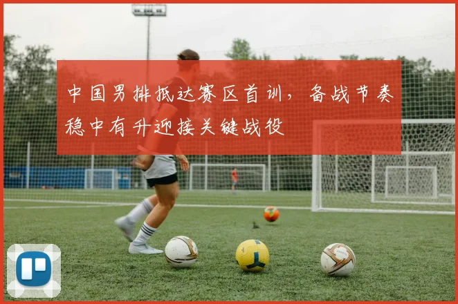 中国男排抵达赛区首训，备战节奏稳中有升迎接关键战役