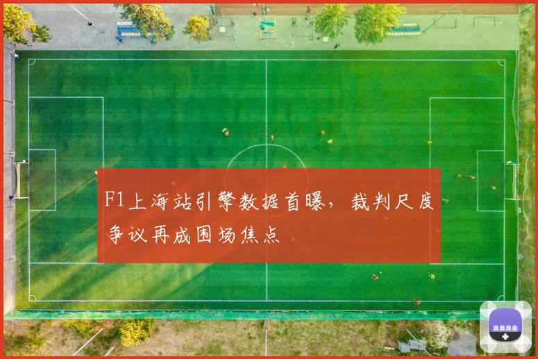 F1上海站引擎数据首曝，裁判尺度争议再成围场焦点