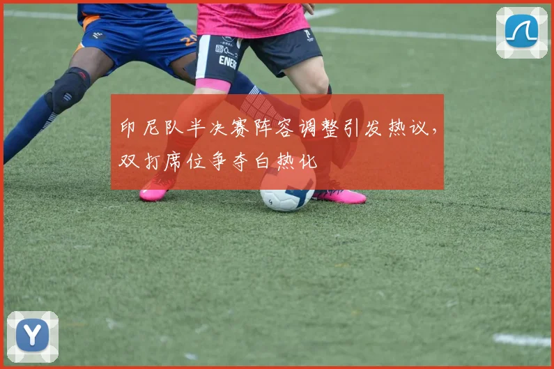 印尼队半决赛阵容调整引发热议，双打席位争夺白热化
