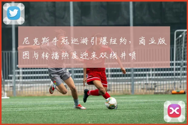 尼克斯夺冠巡游引爆纽约，商业版图与转播热度迎来双线井喷